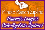 Welcome to Hawaii?s longest side-by-side Zipline at Piiholo Ranch, Maui. Visit our website at www.piiholozipline.com or call 808-572-1717 for information.